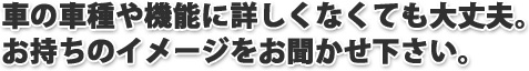 車の車種や機能に詳しくなくても大丈夫。お持ちのイメージをお聞かせください。