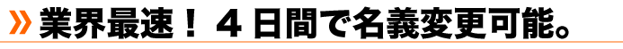 業界最速！４日間で名義変更可能。